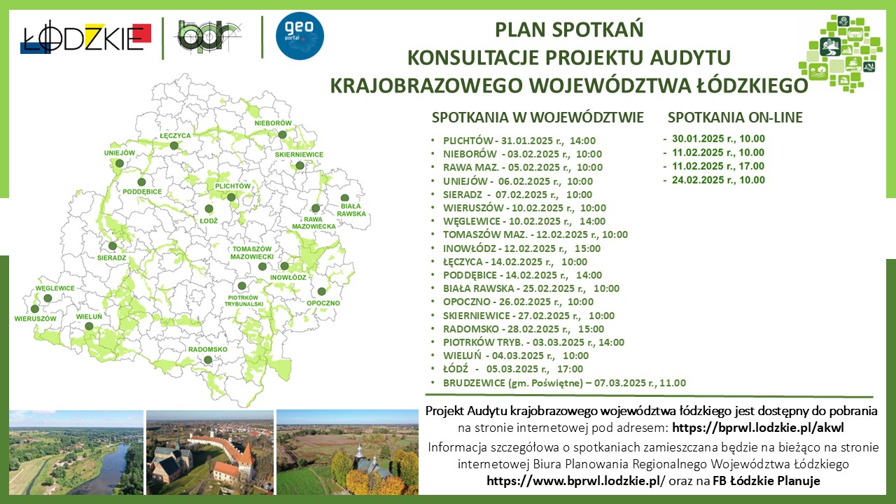 : Infografika o orientacji poziomej, na białym tle w zielonej ramce, o harmonogramie spotkań online w ramach konsultacji projektu audytu krajobrazowego województwa łódzkiego. W lewym górnym rogu znajduje się logotyp województwa łódzkiego, logo Biura Planowania Regionalnego Województwa Łódzkiego oraz logo Geoportalu Województwa Łódzkiego, poniżej znajduje się mapa przedstawiająca miejscowości w województwie łódzkim, w których odbędą się spotkania w ramach konsultacji społecznych projektu audytu krajobrazowego. Poniżej prawej stronie znajduje się kompozycja trzech zdjęć w układzie poziomym; zdjęcie znajdujące się z lewej strony przedstawia rzekę Pilicę na wysokości miejscowości Inowłódz z lotu ptaka, środkowe zdjęcie przedstawia widok na zespół opactwa cystersów w Sulejowie-Podklasztorzu z lotu ptaka; zdjęcie z prawej strony przedstawia zabytkowy kościół drewniany w Cieszęcinie z widokiem na dolinę Prosny. Treść informacji: Plan spotkań Konsultacje projektu audytu krajobrazowego województwa łódzkiego Spotkania w województwie - Plichtów, 31.01.2025 r., 14.00 - Nieborów, 03.02.2025 r., 10.00 - Rawa Maz., 05.02.2025 r., 10.00 - Uniejów, 06.02.2025 r., 10.00 - Sieradz, 07.02.2025 r., 10.00 - Wieruszów, 10.02.2025 r., 10.00 - Węglewice, 10.02.2025 r., 14.00 - Tomaszów Maz., 12.02.2025 r., 10.00 - Inowłódz, 12.02.2025 r., 15.00 - Łęczyca, 14.02.2025 r., 10.00 - Poddębice, 14.02.2025 r.,14.00 - Biała Rawska, 25.02.2025 r., 10.00 - Opoczno, 26.02.2025 r., 10.00 - Skierniewice, 27.02.2025 r., 10.00 - Radomsko, 28.02.2025 r., 15.00 - Piotrków Trybunalski, 03.03.2025 r., 14.00 - Wieluń, 04.03.2025 r., 10.00 - Łódź, 05.03.2025 r., 17.00 - Brudzewice (gm. Poświętne) - 07.03.2025 r., 11.00. Spotkania on-line - 30.01.2025 r., 10.00 - 11.02.2025 r., 10.00 - 11.02.2025 r., 17.00 - 24.02.2025 r., 10.00 Projekt Audytu krajobrazowego województwa łódzkiego jest dostępny do pobrania na stronie internetowej pod adresem: https://bprwl.lodzkie.pl/akwl Informacja szczegółowa o spotkaniach zamieszczana będzie na bieżąco na stronie internetowej Biura Planowania Regionalnego Województwa Łódzkiego https://www.bprwl.lodzkie.pl/ oraz na FB Łódzkie Planuje