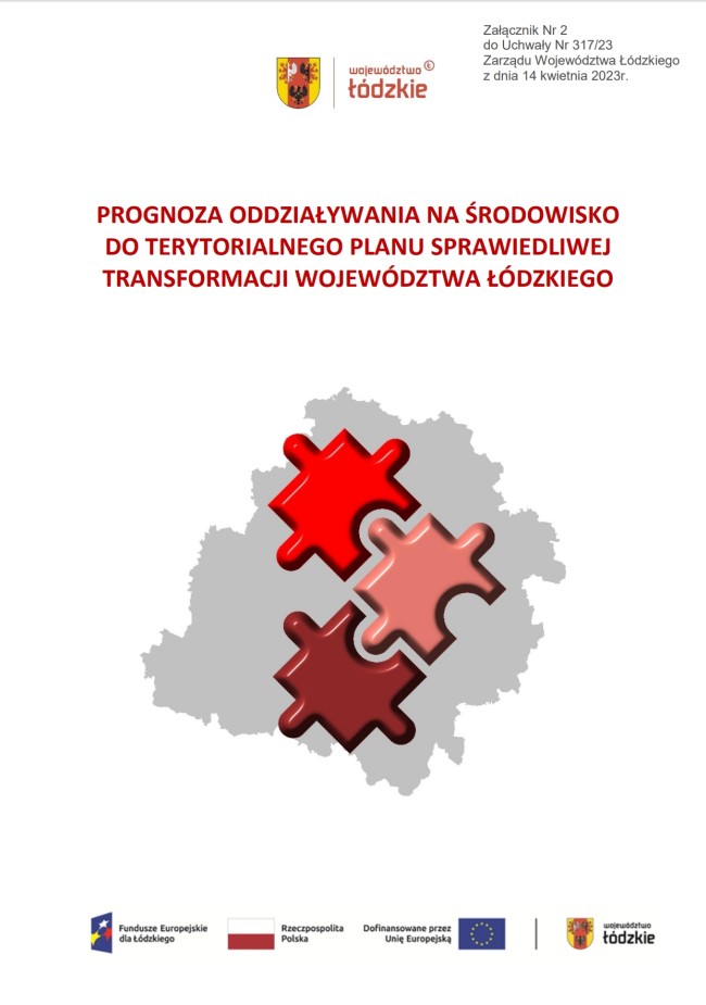 Grafika przedstawia okładkę tytułową opracowania „Prognoza oddziaływania na środowisko do terytorialnego planu sprawiedliwej transformacji województwa łódzkiego”. Na białym tle okładki, w górnej części, umieszczono herb Województwa Łódzkiego w kolorach czerwonym, złotym i czarnym oraz logotyp „województwo łódzkie” zapisany czerwonymi literami. Poniżej, umieszczono tytuł dokumentu „PROGNOZA ODDZIAŁYWANIA NA ŚRODOWISKO DO TERYTORIALNEGO PLANU SPRAWIEDLIWEJ TRANSFORMACJI WOJEWÓDZTWA ŁÓDZKIEGO” zapisany w trzech rzędach, wielkimi literami w kolorze ciemnej czerwieni. W środkowej części, znajduje grafika z szarym obszarem województwa łódzkiego, w którym ułożone są trzy puzzle w kolorach: czerwonym, brudnego różu i bordowym. Na dole strony znajdują się logotypy instytucji i programów finansujących opracowanie dokumentu: po lewej stronie logo Fundusze Europejskie dla Łódzkiego, dalej Flaga Rzeczypospolitej Polskiej, logo Unii Europejskiej z napisem Dofinansowane przez Unię Europejską, a po prawej stronie logo Województwa Łódzkiego czerwono-złoto-czarne. 