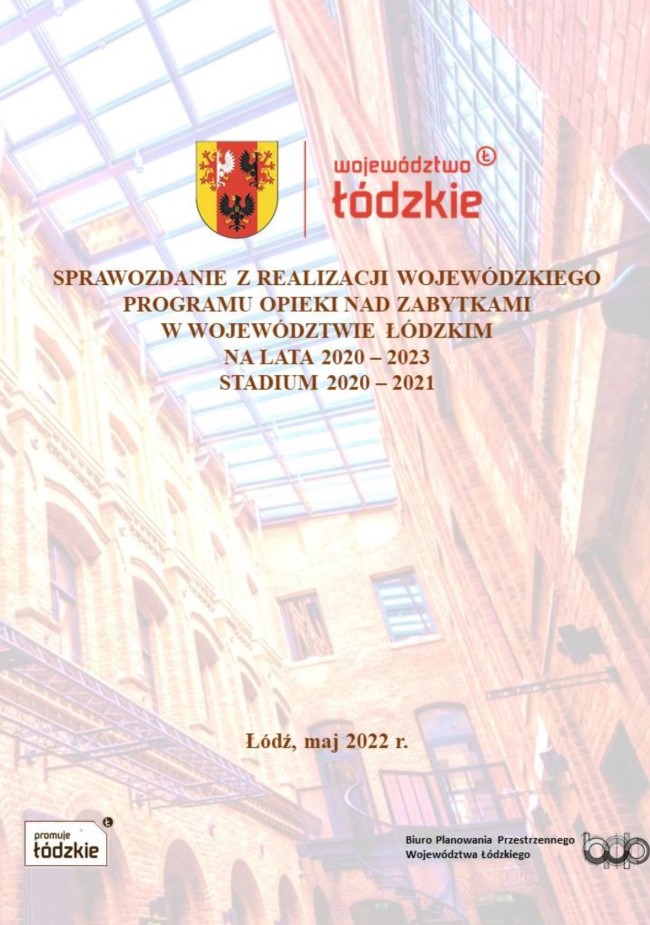 Grafika przedstawia okładkę tytułową dokumentu „Sprawozdanie z realizacji Wojewódzkiego Programu Opieki nad Zabytkami w Województwie Łódzkim na lata 2020–2023. Stadium 2020–2021”. Tłem okładki jest fotografia zrewitalizowanego pofabrycznego obiektu, obecnie wnętrza hotelowego kompleksu „Fabryka Wełny” w Pabianicach, w której zastosowano efekty specjalne powodujące jej półprzezroczystość. Na górze strony, obok siebie, umieszczono herb Województwa Łódzkiego w kolorach czerwonym, złotym i czarnym oraz logotyp „województwo łódzkie” zapisany czerwonymi literami. Pod logotypami znajduje się tytuł opracowania „SPRAWOZDANIE Z REALIZACJI WOJEWÓDZKIEGO PROGRAMU OPIEKI NAD ZABYTKAMI W WOJ. ŁÓDZKIM NA LATA 2020–2023. STADIUM 2020–2021” pisany wielkimi literami w kolorze brązu. Również w tym kolorze jest informacja o miejscu i dacie opracowania „Łódź, maj 2022”, która jest wyśrodkowana na dole strony. Poniżej znajdują się dwa czarno-białe logotypy: po lewej stronie logo „promuje łódzkie”, a po prawej logo Biura Planowania przestrzennego Województwa Łódzkiego w Łodzi.