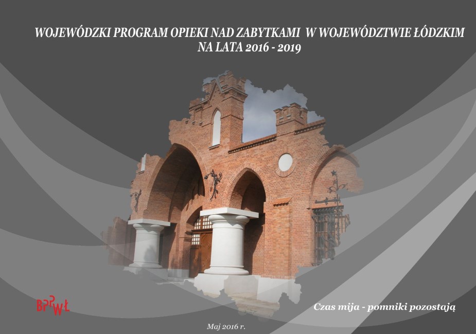 Grafika przedstawia okładkę tytułową dokumentu „Wojewódzki Program Opieki nad Zabytkami w województwie łódzkim na lata 2016 – 2019”. Tło okładki o ciemnoszarej kolorystyce z abstrakcyjnymi nakładającymi się, falistymi kształtami w odcieniach szarości. W centralnej części, w obrysie województwa łódzkiego, znajduje się fotografia ilustrująca elewację wejściową fabryki Ludwika Grohmana (tzw. Beczki Grohmana) z neogotycką, ceglaną bramą z dużymi łukami wspartymi na białych kolumnach. Elewacja ma dekoracyjne gzymsy i detale architektoniczne. U góry okładki znajduje się tytuł okładki pisany wielkimi literami, białą czcionką: „WOJEWÓDZKI PROGRAM OPIEKI NAD ZABYTKAMI W WOJEWÓDZTWIE ŁÓDZKIM NA LATA 2016–2019”. Poniżej grafiki umieszczono informację o dacie opracowania w białym kolorze „Maj 2016”. W dolnym lewym rogu widoczne jest czerwone logo Biura Planowania Przestrzennego Województwa Łódzkiego, a w prawym dolnym rogu, motto opracowania dotyczące nieprzemijania zabytków: „Czas mija – zabytki pozostają” pisane białą czcionką.